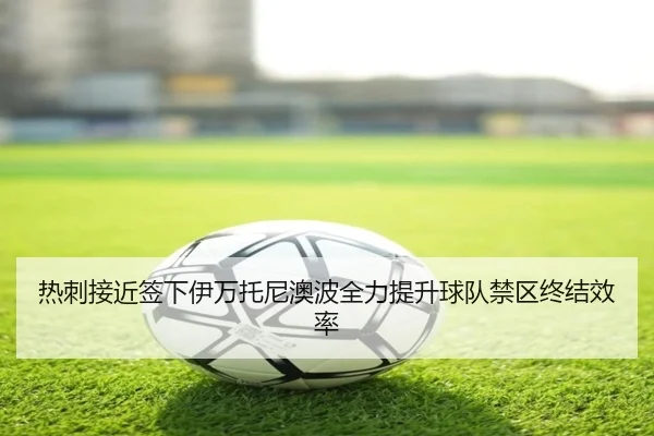 热刺接近签下伊万托尼澳波全力提升球队禁区终结效率