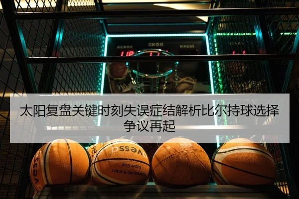 太阳复盘关键时刻失误症结解析比尔持球选择争议再起
