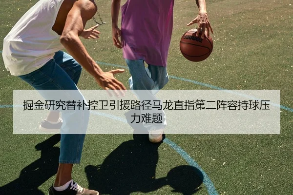 掘金研究替补控卫引援路径马龙直指第二阵容持球压力难题